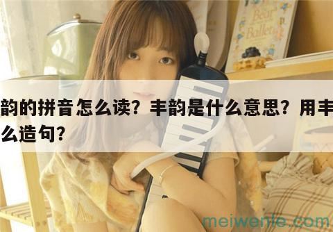 丰韵的拼音怎么读？丰韵是什么意思？用丰韵怎么造句？