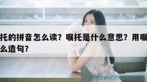 嘱托的拼音怎么读？嘱托是什么意思？用嘱托怎么造句？