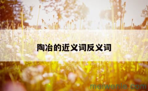 陶冶 ??[táo yě]什么意思？近义词和反义词是什么？英文翻译是什么？( 熏陶是什么意思近义词和反义是哪些翻译是哪些)