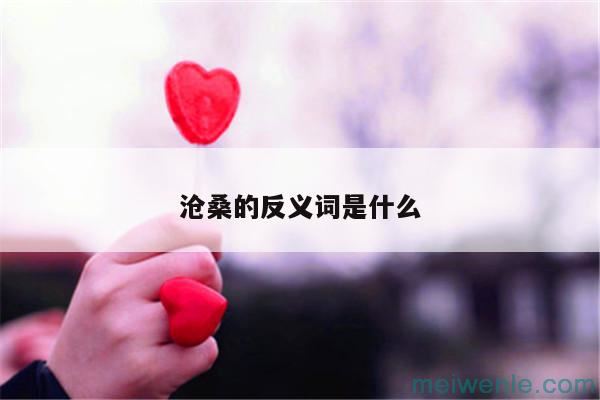 沧桑的反义词有哪些( 苍桑反义有哪些)