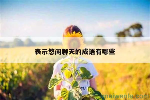 形容“闲聊”的成语有哪些？( 形容“闲谈”的成语有哪些)